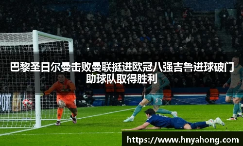 巴黎圣日尔曼击败曼联挺进欧冠八强吉鲁进球破门助球队取得胜利