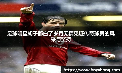 足球明星胡子都白了岁月无情见证传奇球员的风采与坚持